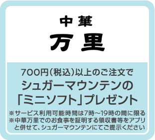 700円（税込）以上のご注文でシュガーマウンテンの「ミニソフト」プレゼント ※サービス利用可能時間は7時～19時の間に限る ※中華万里でのお食事を証明する領収書等をアプリと併せて、シュガーマウンテンにてご提示ください